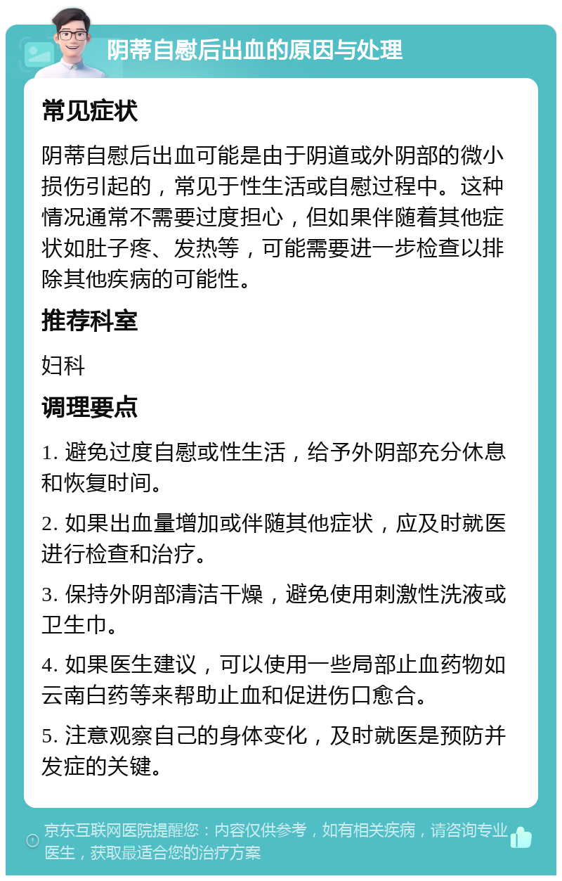 阴蒂自慰后出血的原因与处理 常见症状 阴蒂自慰后出血可能是由于阴道或外阴部的微小损伤引起的，常见于性生活或自慰过程中。这种情况通常不需要过度担心，但如果伴随着其他症状如肚子疼、发热等，可能需要进一步检查以排除其他疾病的可能性。 推荐科室 妇科 调理要点 1. 避免过度自慰或性生活，给予外阴部充分休息和恢复时间。 2. 如果出血量增加或伴随其他症状，应及时就医进行检查和治疗。 3. 保持外阴部清洁干燥，避免使用刺激性洗液或卫生巾。 4. 如果医生建议，可以使用一些局部止血药物如云南白药等来帮助止血和促进伤口愈合。 5. 注意观察自己的身体变化，及时就医是预防并发症的关键。