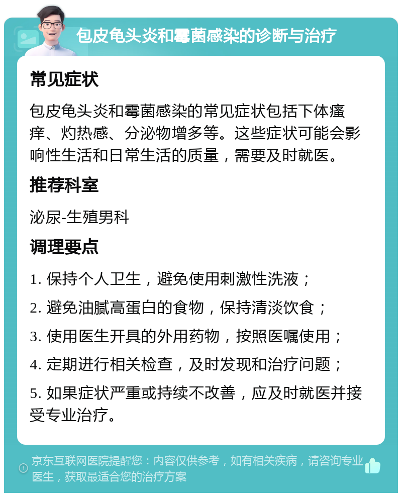 包皮龟头炎和霉菌感染的诊断与治疗 常见症状 包皮龟头炎和霉菌感染的常见症状包括下体瘙痒、灼热感、分泌物增多等。这些症状可能会影响性生活和日常生活的质量，需要及时就医。 推荐科室 泌尿-生殖男科 调理要点 1. 保持个人卫生，避免使用刺激性洗液； 2. 避免油腻高蛋白的食物，保持清淡饮食； 3. 使用医生开具的外用药物，按照医嘱使用； 4. 定期进行相关检查，及时发现和治疗问题； 5. 如果症状严重或持续不改善，应及时就医并接受专业治疗。