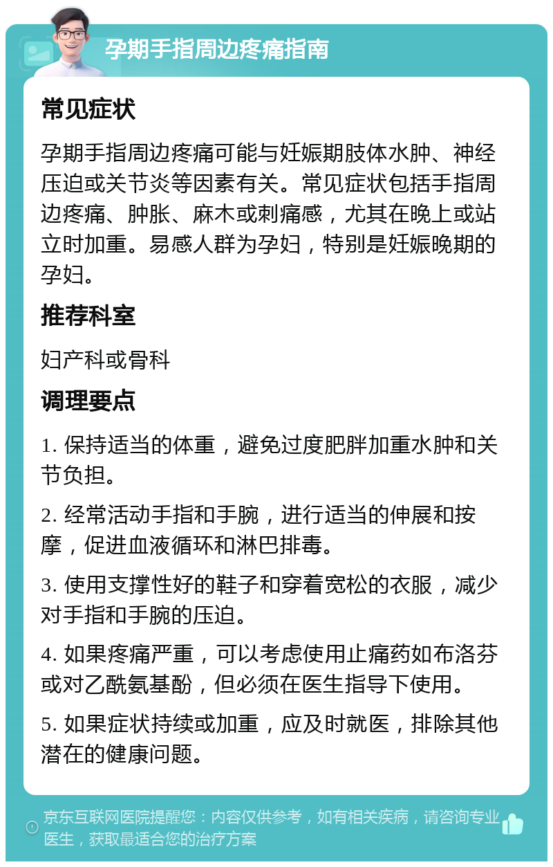 孕期手指周边疼痛指南 常见症状 孕期手指周边疼痛可能与妊娠期肢体水肿、神经压迫或关节炎等因素有关。常见症状包括手指周边疼痛、肿胀、麻木或刺痛感，尤其在晚上或站立时加重。易感人群为孕妇，特别是妊娠晚期的孕妇。 推荐科室 妇产科或骨科 调理要点 1. 保持适当的体重，避免过度肥胖加重水肿和关节负担。 2. 经常活动手指和手腕，进行适当的伸展和按摩，促进血液循环和淋巴排毒。 3. 使用支撑性好的鞋子和穿着宽松的衣服，减少对手指和手腕的压迫。 4. 如果疼痛严重，可以考虑使用止痛药如布洛芬或对乙酰氨基酚，但必须在医生指导下使用。 5. 如果症状持续或加重，应及时就医，排除其他潜在的健康问题。