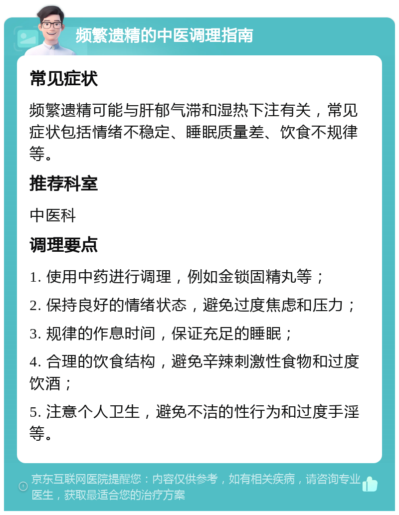 频繁遗精的中医调理指南 常见症状 频繁遗精可能与肝郁气滞和湿热下注有关，常见症状包括情绪不稳定、睡眠质量差、饮食不规律等。 推荐科室 中医科 调理要点 1. 使用中药进行调理，例如金锁固精丸等； 2. 保持良好的情绪状态，避免过度焦虑和压力； 3. 规律的作息时间，保证充足的睡眠； 4. 合理的饮食结构，避免辛辣刺激性食物和过度饮酒； 5. 注意个人卫生，避免不洁的性行为和过度手淫等。