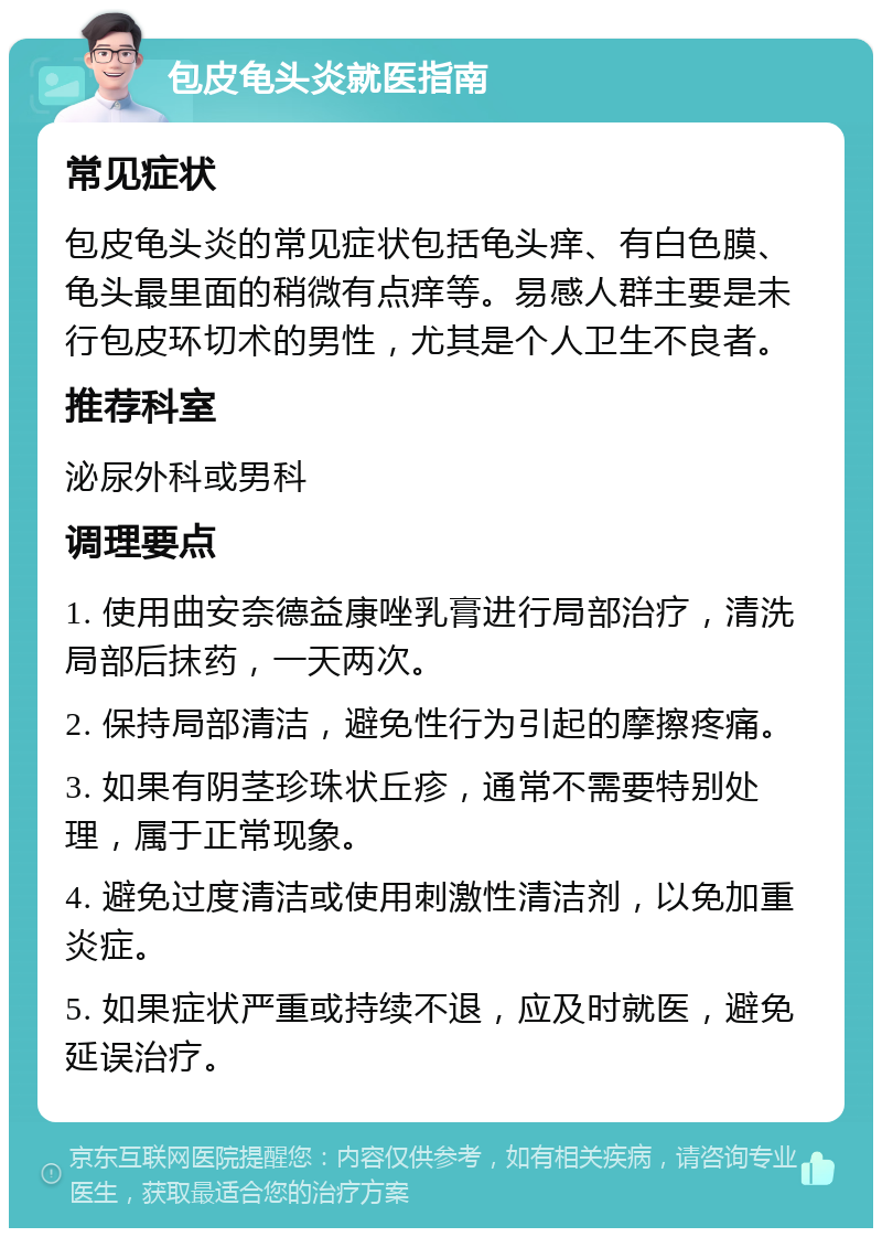 包皮龟头炎就医指南 常见症状 包皮龟头炎的常见症状包括龟头痒、有白色膜、龟头最里面的稍微有点痒等。易感人群主要是未行包皮环切术的男性，尤其是个人卫生不良者。 推荐科室 泌尿外科或男科 调理要点 1. 使用曲安奈德益康唑乳膏进行局部治疗，清洗局部后抹药，一天两次。 2. 保持局部清洁，避免性行为引起的摩擦疼痛。 3. 如果有阴茎珍珠状丘疹，通常不需要特别处理，属于正常现象。 4. 避免过度清洁或使用刺激性清洁剂，以免加重炎症。 5. 如果症状严重或持续不退，应及时就医，避免延误治疗。