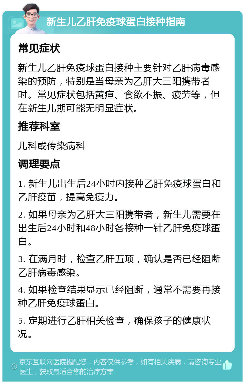 新生儿乙肝免疫球蛋白接种指南 常见症状 新生儿乙肝免疫球蛋白接种主要针对乙肝病毒感染的预防，特别是当母亲为乙肝大三阳携带者时。常见症状包括黄疸、食欲不振、疲劳等，但在新生儿期可能无明显症状。 推荐科室 儿科或传染病科 调理要点 1. 新生儿出生后24小时内接种乙肝免疫球蛋白和乙肝疫苗，提高免疫力。 2. 如果母亲为乙肝大三阳携带者，新生儿需要在出生后24小时和48小时各接种一针乙肝免疫球蛋白。 3. 在满月时，检查乙肝五项，确认是否已经阻断乙肝病毒感染。 4. 如果检查结果显示已经阻断，通常不需要再接种乙肝免疫球蛋白。 5. 定期进行乙肝相关检查，确保孩子的健康状况。