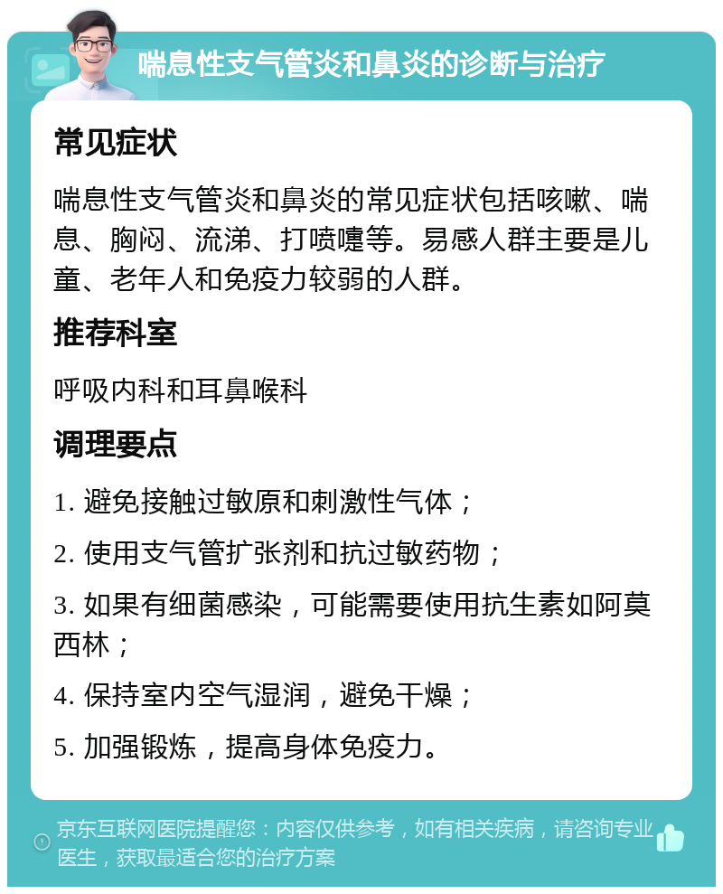 喘息性支气管炎和鼻炎的诊断与治疗 常见症状 喘息性支气管炎和鼻炎的常见症状包括咳嗽、喘息、胸闷、流涕、打喷嚏等。易感人群主要是儿童、老年人和免疫力较弱的人群。 推荐科室 呼吸内科和耳鼻喉科 调理要点 1. 避免接触过敏原和刺激性气体； 2. 使用支气管扩张剂和抗过敏药物； 3. 如果有细菌感染，可能需要使用抗生素如阿莫西林； 4. 保持室内空气湿润，避免干燥； 5. 加强锻炼，提高身体免疫力。