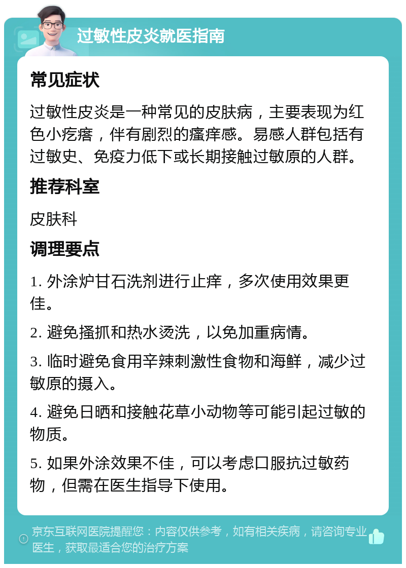 过敏性皮炎就医指南 常见症状 过敏性皮炎是一种常见的皮肤病，主要表现为红色小疙瘩，伴有剧烈的瘙痒感。易感人群包括有过敏史、免疫力低下或长期接触过敏原的人群。 推荐科室 皮肤科 调理要点 1. 外涂炉甘石洗剂进行止痒，多次使用效果更佳。 2. 避免搔抓和热水烫洗，以免加重病情。 3. 临时避免食用辛辣刺激性食物和海鲜，减少过敏原的摄入。 4. 避免日晒和接触花草小动物等可能引起过敏的物质。 5. 如果外涂效果不佳，可以考虑口服抗过敏药物，但需在医生指导下使用。