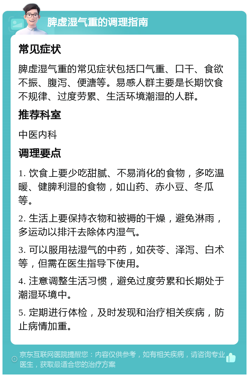 脾虚湿气重的调理指南 常见症状 脾虚湿气重的常见症状包括口气重、口干、食欲不振、腹泻、便溏等。易感人群主要是长期饮食不规律、过度劳累、生活环境潮湿的人群。 推荐科室 中医内科 调理要点 1. 饮食上要少吃甜腻、不易消化的食物，多吃温暖、健脾利湿的食物，如山药、赤小豆、冬瓜等。 2. 生活上要保持衣物和被褥的干燥，避免淋雨，多运动以排汗去除体内湿气。 3. 可以服用祛湿气的中药，如茯苓、泽泻、白术等，但需在医生指导下使用。 4. 注意调整生活习惯，避免过度劳累和长期处于潮湿环境中。 5. 定期进行体检，及时发现和治疗相关疾病，防止病情加重。