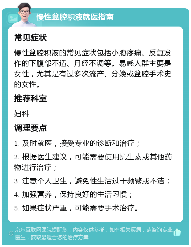 慢性盆腔积液就医指南 常见症状 慢性盆腔积液的常见症状包括小腹疼痛、反复发作的下腹部不适、月经不调等。易感人群主要是女性，尤其是有过多次流产、分娩或盆腔手术史的女性。 推荐科室 妇科 调理要点 1. 及时就医，接受专业的诊断和治疗； 2. 根据医生建议，可能需要使用抗生素或其他药物进行治疗； 3. 注意个人卫生，避免性生活过于频繁或不洁； 4. 加强营养，保持良好的生活习惯； 5. 如果症状严重，可能需要手术治疗。