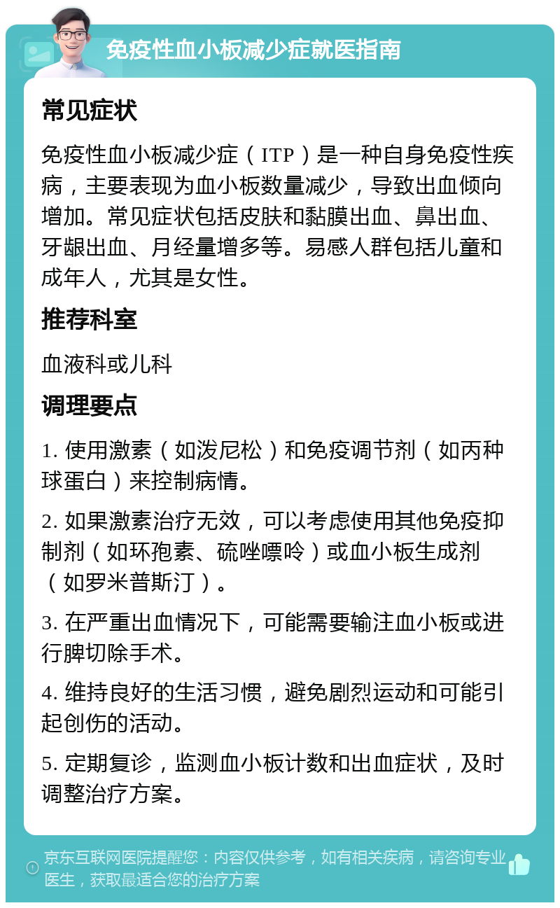 免疫性血小板减少症就医指南 常见症状 免疫性血小板减少症（ITP）是一种自身免疫性疾病，主要表现为血小板数量减少，导致出血倾向增加。常见症状包括皮肤和黏膜出血、鼻出血、牙龈出血、月经量增多等。易感人群包括儿童和成年人，尤其是女性。 推荐科室 血液科或儿科 调理要点 1. 使用激素（如泼尼松）和免疫调节剂（如丙种球蛋白）来控制病情。 2. 如果激素治疗无效，可以考虑使用其他免疫抑制剂（如环孢素、硫唑嘌呤）或血小板生成剂（如罗米普斯汀）。 3. 在严重出血情况下，可能需要输注血小板或进行脾切除手术。 4. 维持良好的生活习惯，避免剧烈运动和可能引起创伤的活动。 5. 定期复诊，监测血小板计数和出血症状，及时调整治疗方案。