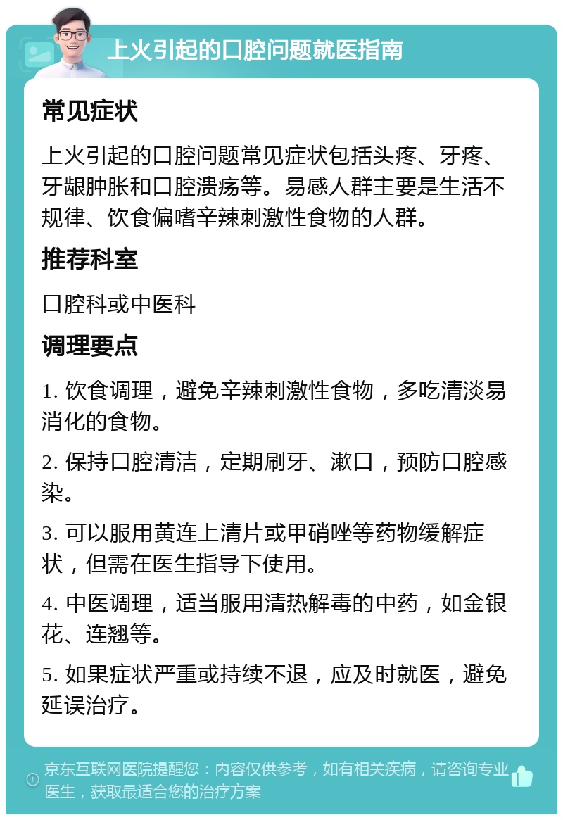 上火引起的口腔问题就医指南 常见症状 上火引起的口腔问题常见症状包括头疼、牙疼、牙龈肿胀和口腔溃疡等。易感人群主要是生活不规律、饮食偏嗜辛辣刺激性食物的人群。 推荐科室 口腔科或中医科 调理要点 1. 饮食调理，避免辛辣刺激性食物，多吃清淡易消化的食物。 2. 保持口腔清洁，定期刷牙、漱口，预防口腔感染。 3. 可以服用黄连上清片或甲硝唑等药物缓解症状，但需在医生指导下使用。 4. 中医调理，适当服用清热解毒的中药，如金银花、连翘等。 5. 如果症状严重或持续不退，应及时就医，避免延误治疗。