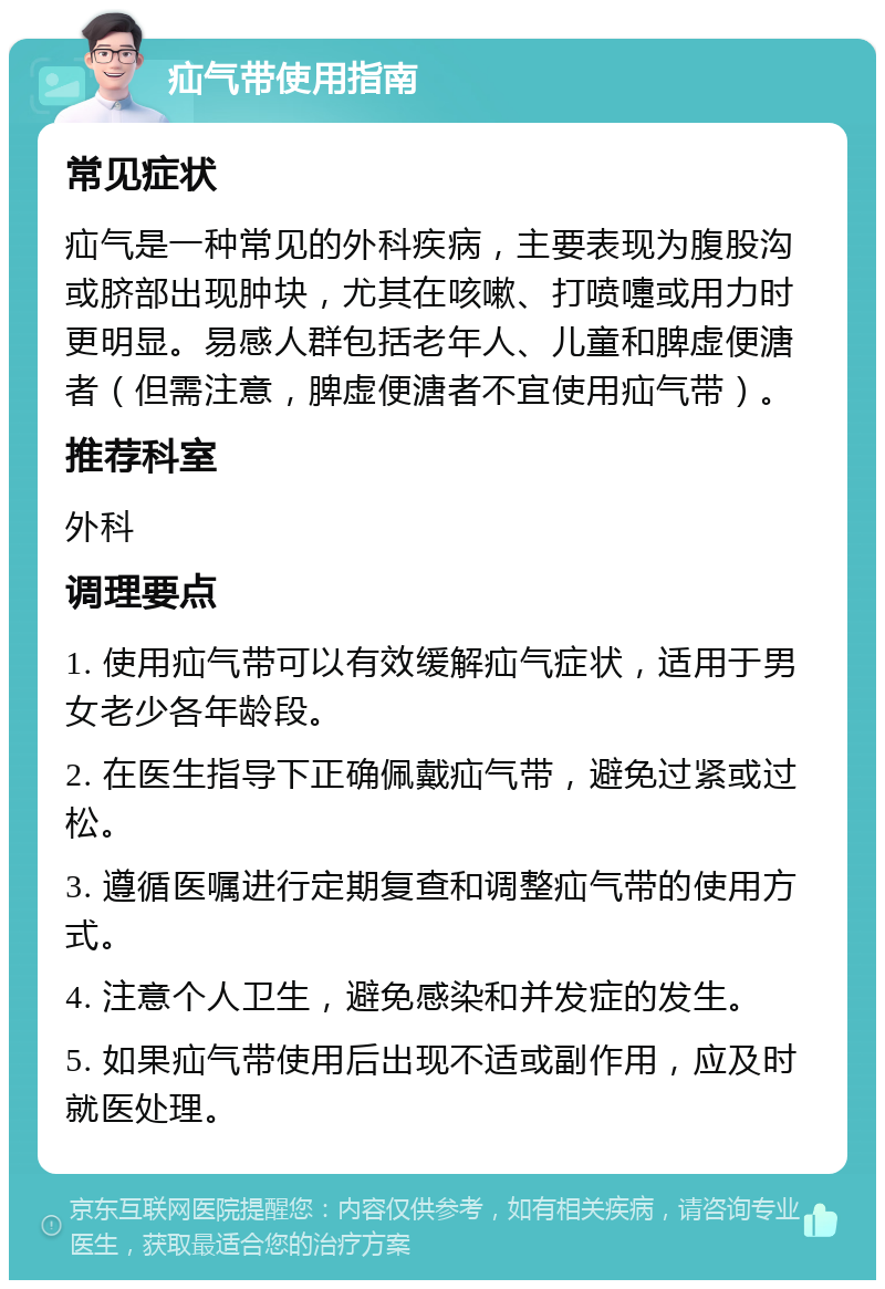 疝气带使用指南 常见症状 疝气是一种常见的外科疾病，主要表现为腹股沟或脐部出现肿块，尤其在咳嗽、打喷嚏或用力时更明显。易感人群包括老年人、儿童和脾虚便溏者（但需注意，脾虚便溏者不宜使用疝气带）。 推荐科室 外科 调理要点 1. 使用疝气带可以有效缓解疝气症状，适用于男女老少各年龄段。 2. 在医生指导下正确佩戴疝气带，避免过紧或过松。 3. 遵循医嘱进行定期复查和调整疝气带的使用方式。 4. 注意个人卫生，避免感染和并发症的发生。 5. 如果疝气带使用后出现不适或副作用，应及时就医处理。