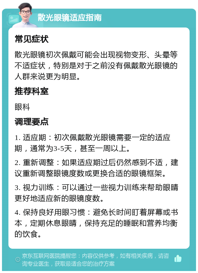 散光眼镜适应指南 常见症状 散光眼镜初次佩戴可能会出现视物变形、头晕等不适症状，特别是对于之前没有佩戴散光眼镜的人群来说更为明显。 推荐科室 眼科 调理要点 1. 适应期：初次佩戴散光眼镜需要一定的适应期，通常为3-5天，甚至一周以上。 2. 重新调整：如果适应期过后仍然感到不适，建议重新调整眼镜度数或更换合适的眼镜框架。 3. 视力训练：可以通过一些视力训练来帮助眼睛更好地适应新的眼镜度数。 4. 保持良好用眼习惯：避免长时间盯着屏幕或书本，定期休息眼睛，保持充足的睡眠和营养均衡的饮食。