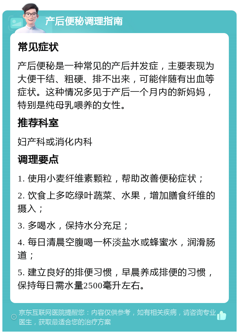 产后便秘调理指南 常见症状 产后便秘是一种常见的产后并发症，主要表现为大便干结、粗硬、排不出来，可能伴随有出血等症状。这种情况多见于产后一个月内的新妈妈，特别是纯母乳喂养的女性。 推荐科室 妇产科或消化内科 调理要点 1. 使用小麦纤维素颗粒，帮助改善便秘症状； 2. 饮食上多吃绿叶蔬菜、水果，增加膳食纤维的摄入； 3. 多喝水，保持水分充足； 4. 每日清晨空腹喝一杯淡盐水或蜂蜜水，润滑肠道； 5. 建立良好的排便习惯，早晨养成排便的习惯，保持每日需水量2500毫升左右。