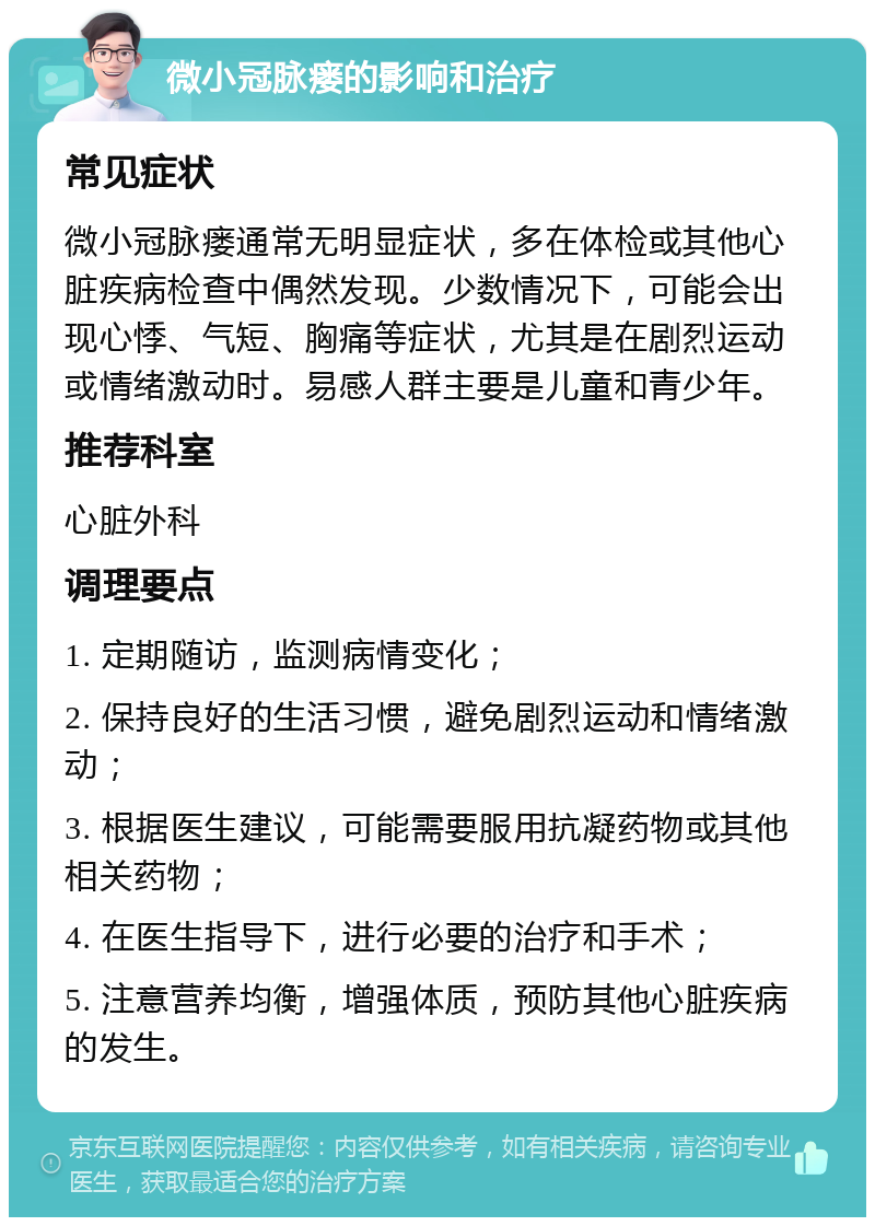 微小冠脉瘘的影响和治疗 常见症状 微小冠脉瘘通常无明显症状，多在体检或其他心脏疾病检查中偶然发现。少数情况下，可能会出现心悸、气短、胸痛等症状，尤其是在剧烈运动或情绪激动时。易感人群主要是儿童和青少年。 推荐科室 心脏外科 调理要点 1. 定期随访，监测病情变化； 2. 保持良好的生活习惯，避免剧烈运动和情绪激动； 3. 根据医生建议，可能需要服用抗凝药物或其他相关药物； 4. 在医生指导下，进行必要的治疗和手术； 5. 注意营养均衡，增强体质，预防其他心脏疾病的发生。