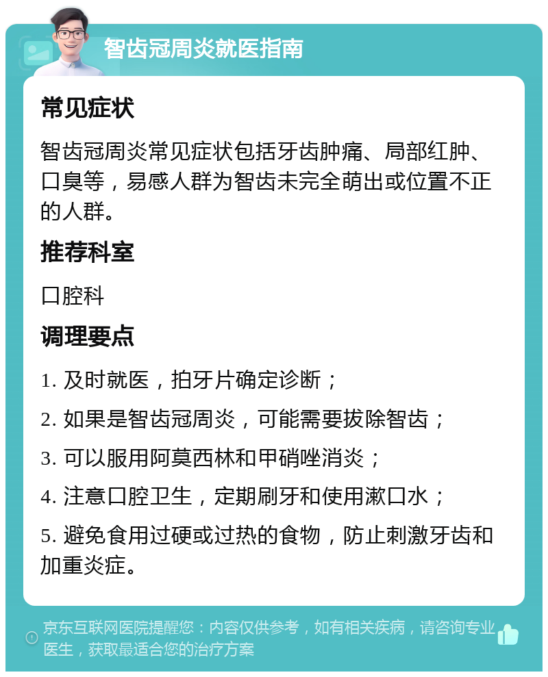 智齿冠周炎就医指南 常见症状 智齿冠周炎常见症状包括牙齿肿痛、局部红肿、口臭等，易感人群为智齿未完全萌出或位置不正的人群。 推荐科室 口腔科 调理要点 1. 及时就医，拍牙片确定诊断； 2. 如果是智齿冠周炎，可能需要拔除智齿； 3. 可以服用阿莫西林和甲硝唑消炎； 4. 注意口腔卫生，定期刷牙和使用漱口水； 5. 避免食用过硬或过热的食物，防止刺激牙齿和加重炎症。