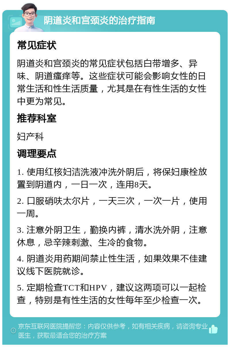 阴道炎和宫颈炎的治疗指南 常见症状 阴道炎和宫颈炎的常见症状包括白带增多、异味、阴道瘙痒等。这些症状可能会影响女性的日常生活和性生活质量，尤其是在有性生活的女性中更为常见。 推荐科室 妇产科 调理要点 1. 使用红核妇洁洗液冲洗外阴后，将保妇康栓放置到阴道内，一日一次，连用8天。 2. 口服硝呋太尔片，一天三次，一次一片，使用一周。 3. 注意外阴卫生，勤换内裤，清水洗外阴，注意休息，忌辛辣刺激、生冷的食物。 4. 阴道炎用药期间禁止性生活，如果效果不佳建议线下医院就诊。 5. 定期检查TCT和HPV，建议这两项可以一起检查，特别是有性生活的女性每年至少检查一次。