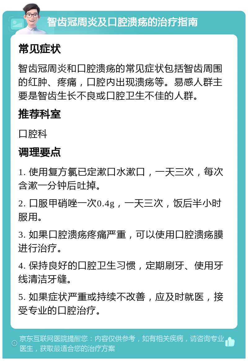 智齿冠周炎及口腔溃疡的治疗指南 常见症状 智齿冠周炎和口腔溃疡的常见症状包括智齿周围的红肿、疼痛，口腔内出现溃疡等。易感人群主要是智齿生长不良或口腔卫生不佳的人群。 推荐科室 口腔科 调理要点 1. 使用复方氯已定漱口水漱口，一天三次，每次含漱一分钟后吐掉。 2. 口服甲硝唑一次0.4g，一天三次，饭后半小时服用。 3. 如果口腔溃疡疼痛严重，可以使用口腔溃疡膜进行治疗。 4. 保持良好的口腔卫生习惯，定期刷牙、使用牙线清洁牙缝。 5. 如果症状严重或持续不改善，应及时就医，接受专业的口腔治疗。