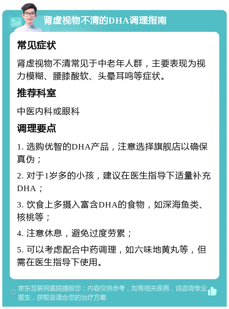 肾虚视物不清的DHA调理指南 常见症状 肾虚视物不清常见于中老年人群，主要表现为视力模糊、腰膝酸软、头晕耳鸣等症状。 推荐科室 中医内科或眼科 调理要点 1. 选购优智的DHA产品，注意选择旗舰店以确保真伪； 2. 对于1岁多的小孩，建议在医生指导下适量补充DHA； 3. 饮食上多摄入富含DHA的食物，如深海鱼类、核桃等； 4. 注意休息，避免过度劳累； 5. 可以考虑配合中药调理，如六味地黄丸等，但需在医生指导下使用。