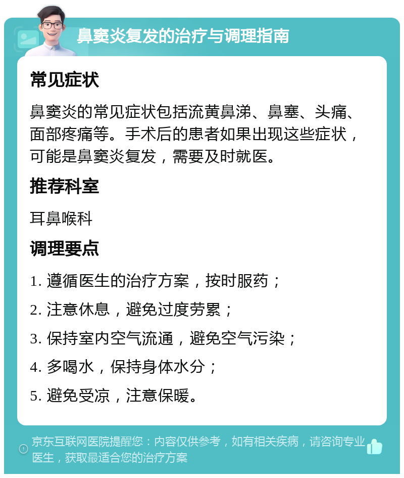 鼻窦炎复发的治疗与调理指南 常见症状 鼻窦炎的常见症状包括流黄鼻涕、鼻塞、头痛、面部疼痛等。手术后的患者如果出现这些症状，可能是鼻窦炎复发，需要及时就医。 推荐科室 耳鼻喉科 调理要点 1. 遵循医生的治疗方案，按时服药； 2. 注意休息，避免过度劳累； 3. 保持室内空气流通，避免空气污染； 4. 多喝水，保持身体水分； 5. 避免受凉，注意保暖。