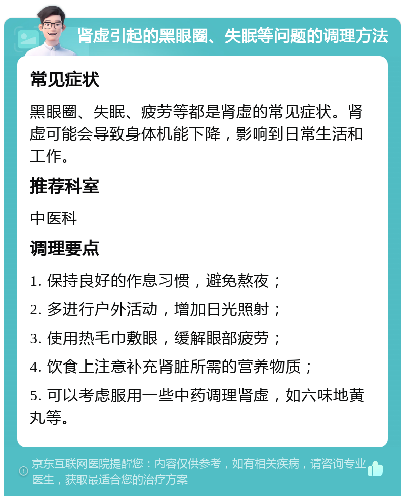 肾虚引起的黑眼圈、失眠等问题的调理方法 常见症状 黑眼圈、失眠、疲劳等都是肾虚的常见症状。肾虚可能会导致身体机能下降，影响到日常生活和工作。 推荐科室 中医科 调理要点 1. 保持良好的作息习惯，避免熬夜； 2. 多进行户外活动，增加日光照射； 3. 使用热毛巾敷眼，缓解眼部疲劳； 4. 饮食上注意补充肾脏所需的营养物质； 5. 可以考虑服用一些中药调理肾虚，如六味地黄丸等。