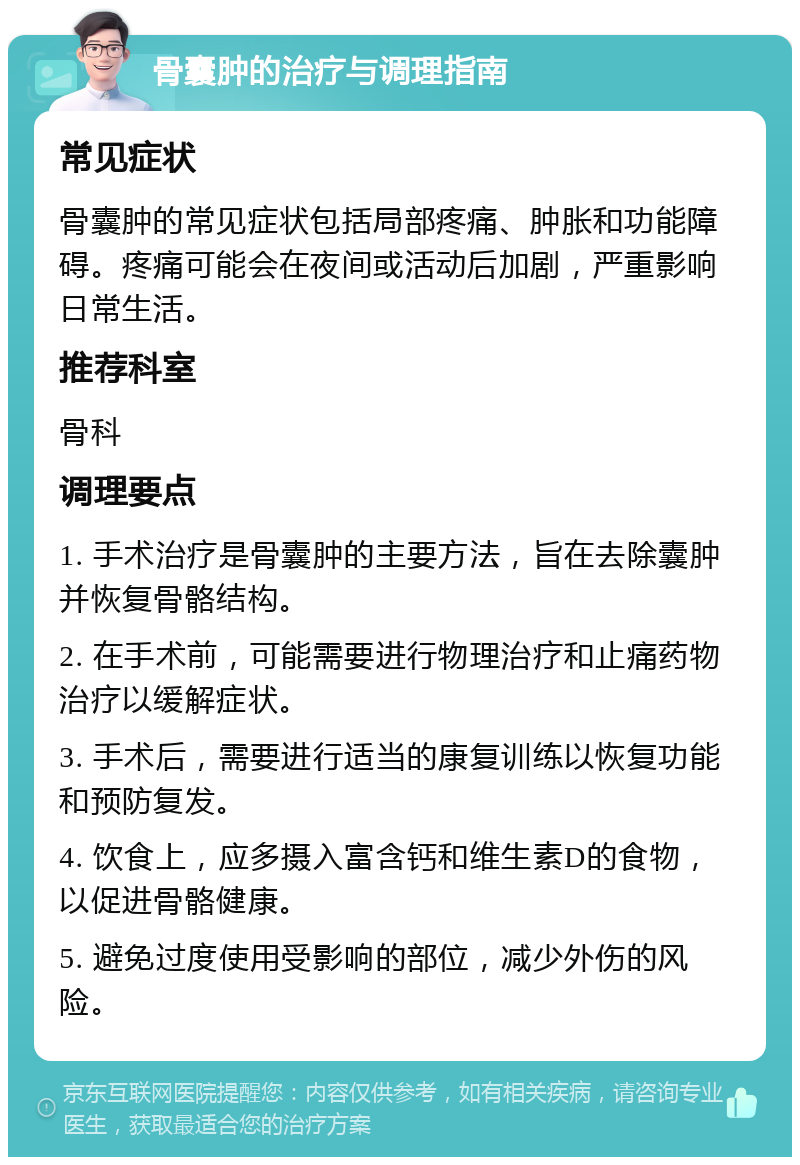 骨囊肿的治疗与调理指南 常见症状 骨囊肿的常见症状包括局部疼痛、肿胀和功能障碍。疼痛可能会在夜间或活动后加剧，严重影响日常生活。 推荐科室 骨科 调理要点 1. 手术治疗是骨囊肿的主要方法，旨在去除囊肿并恢复骨骼结构。 2. 在手术前，可能需要进行物理治疗和止痛药物治疗以缓解症状。 3. 手术后，需要进行适当的康复训练以恢复功能和预防复发。 4. 饮食上，应多摄入富含钙和维生素D的食物，以促进骨骼健康。 5. 避免过度使用受影响的部位，减少外伤的风险。