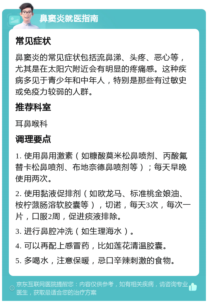 鼻窦炎就医指南 常见症状 鼻窦炎的常见症状包括流鼻涕、头疼、恶心等，尤其是在太阳穴附近会有明显的疼痛感。这种疾病多见于青少年和中年人，特别是那些有过敏史或免疫力较弱的人群。 推荐科室 耳鼻喉科 调理要点 1. 使用鼻用激素（如糠酸莫米松鼻喷剂、丙酸氟替卡松鼻喷剂、布地奈德鼻喷剂等）；每天早晚使用两次。 2. 使用黏液促排剂（如欧龙马、标准桃金娘油、桉柠蒎肠溶软胶囊等），切诺，每天3次，每次一片，口服2周，促进痰液排除。 3. 进行鼻腔冲洗（如生理海水）。 4. 可以再配上感冒药，比如莲花清温胶囊。 5. 多喝水，注意保暖，忌口辛辣刺激的食物。