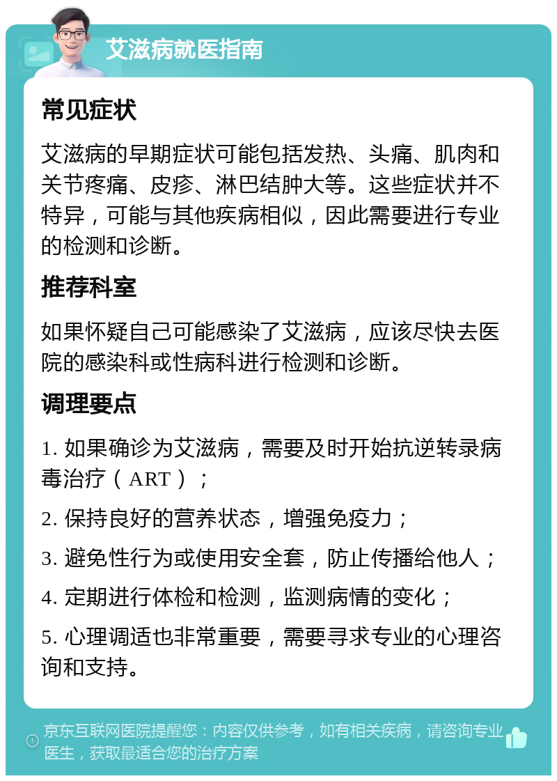 艾滋病就医指南 常见症状 艾滋病的早期症状可能包括发热、头痛、肌肉和关节疼痛、皮疹、淋巴结肿大等。这些症状并不特异，可能与其他疾病相似，因此需要进行专业的检测和诊断。 推荐科室 如果怀疑自己可能感染了艾滋病，应该尽快去医院的感染科或性病科进行检测和诊断。 调理要点 1. 如果确诊为艾滋病，需要及时开始抗逆转录病毒治疗（ART）； 2. 保持良好的营养状态，增强免疫力； 3. 避免性行为或使用安全套，防止传播给他人； 4. 定期进行体检和检测，监测病情的变化； 5. 心理调适也非常重要，需要寻求专业的心理咨询和支持。