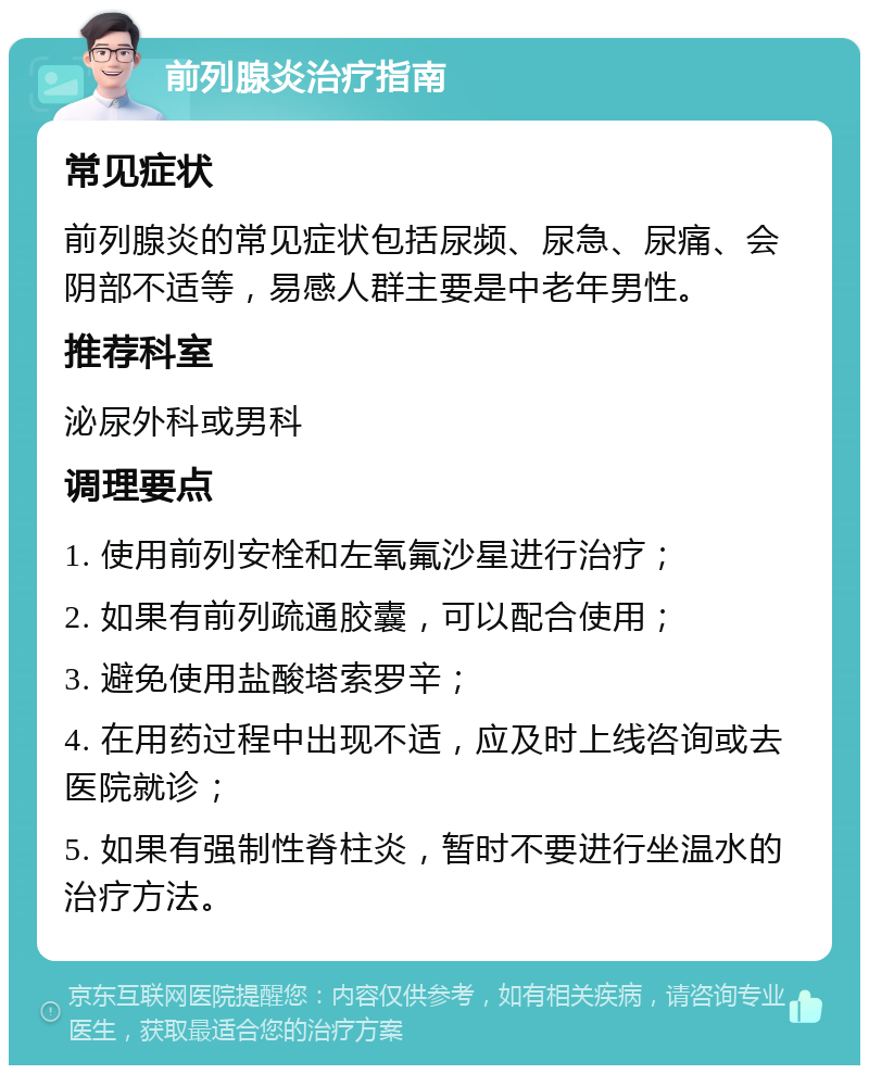 前列腺炎治疗指南 常见症状 前列腺炎的常见症状包括尿频、尿急、尿痛、会阴部不适等，易感人群主要是中老年男性。 推荐科室 泌尿外科或男科 调理要点 1. 使用前列安栓和左氧氟沙星进行治疗； 2. 如果有前列疏通胶囊，可以配合使用； 3. 避免使用盐酸塔索罗辛； 4. 在用药过程中出现不适，应及时上线咨询或去医院就诊； 5. 如果有强制性脊柱炎，暂时不要进行坐温水的治疗方法。