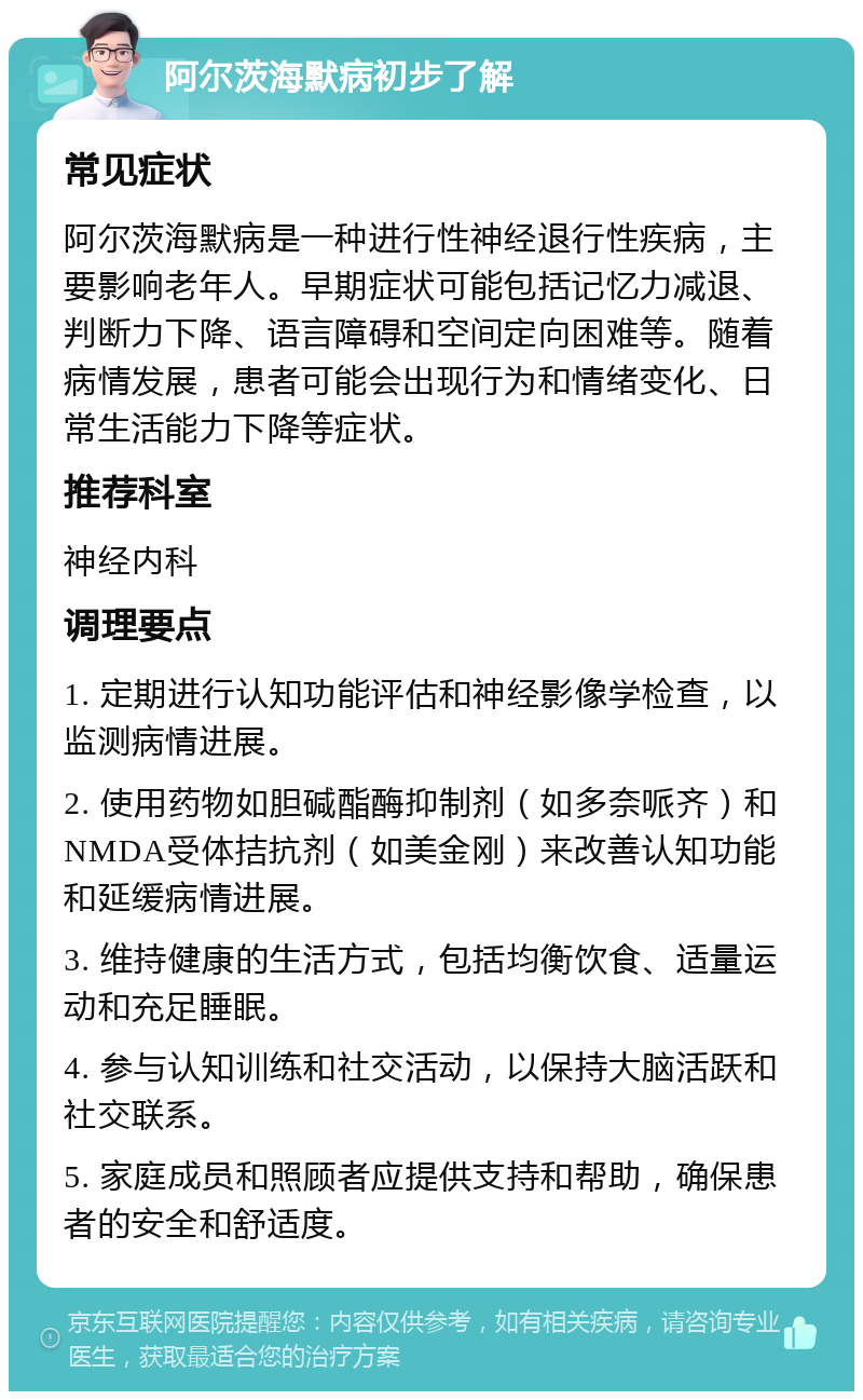 阿尔茨海默病初步了解 常见症状 阿尔茨海默病是一种进行性神经退行性疾病，主要影响老年人。早期症状可能包括记忆力减退、判断力下降、语言障碍和空间定向困难等。随着病情发展，患者可能会出现行为和情绪变化、日常生活能力下降等症状。 推荐科室 神经内科 调理要点 1. 定期进行认知功能评估和神经影像学检查，以监测病情进展。 2. 使用药物如胆碱酯酶抑制剂（如多奈哌齐）和NMDA受体拮抗剂（如美金刚）来改善认知功能和延缓病情进展。 3. 维持健康的生活方式，包括均衡饮食、适量运动和充足睡眠。 4. 参与认知训练和社交活动，以保持大脑活跃和社交联系。 5. 家庭成员和照顾者应提供支持和帮助，确保患者的安全和舒适度。