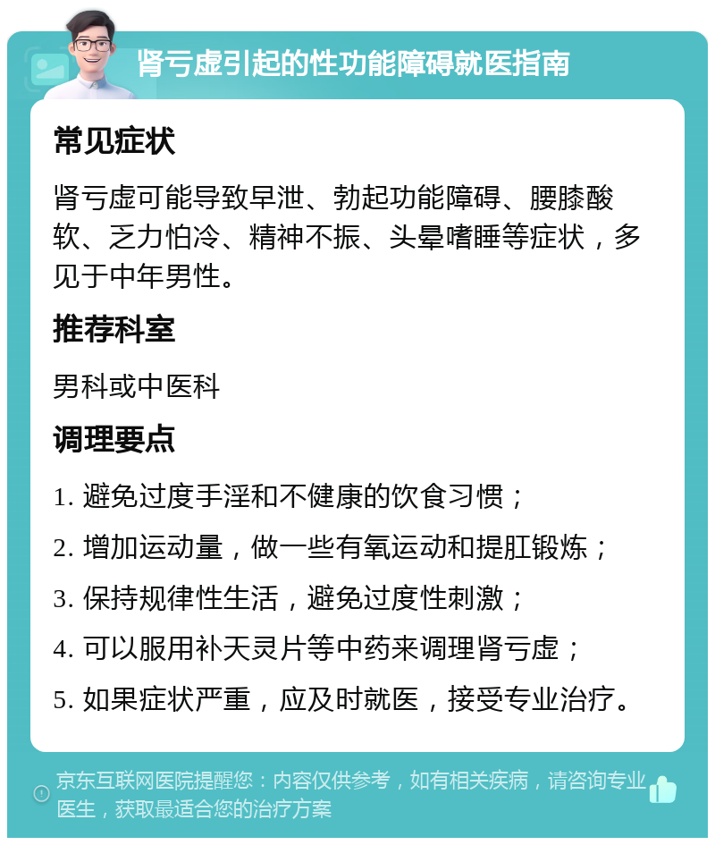 肾亏虚引起的性功能障碍就医指南 常见症状 肾亏虚可能导致早泄、勃起功能障碍、腰膝酸软、乏力怕冷、精神不振、头晕嗜睡等症状，多见于中年男性。 推荐科室 男科或中医科 调理要点 1. 避免过度手淫和不健康的饮食习惯； 2. 增加运动量，做一些有氧运动和提肛锻炼； 3. 保持规律性生活，避免过度性刺激； 4. 可以服用补天灵片等中药来调理肾亏虚； 5. 如果症状严重，应及时就医，接受专业治疗。