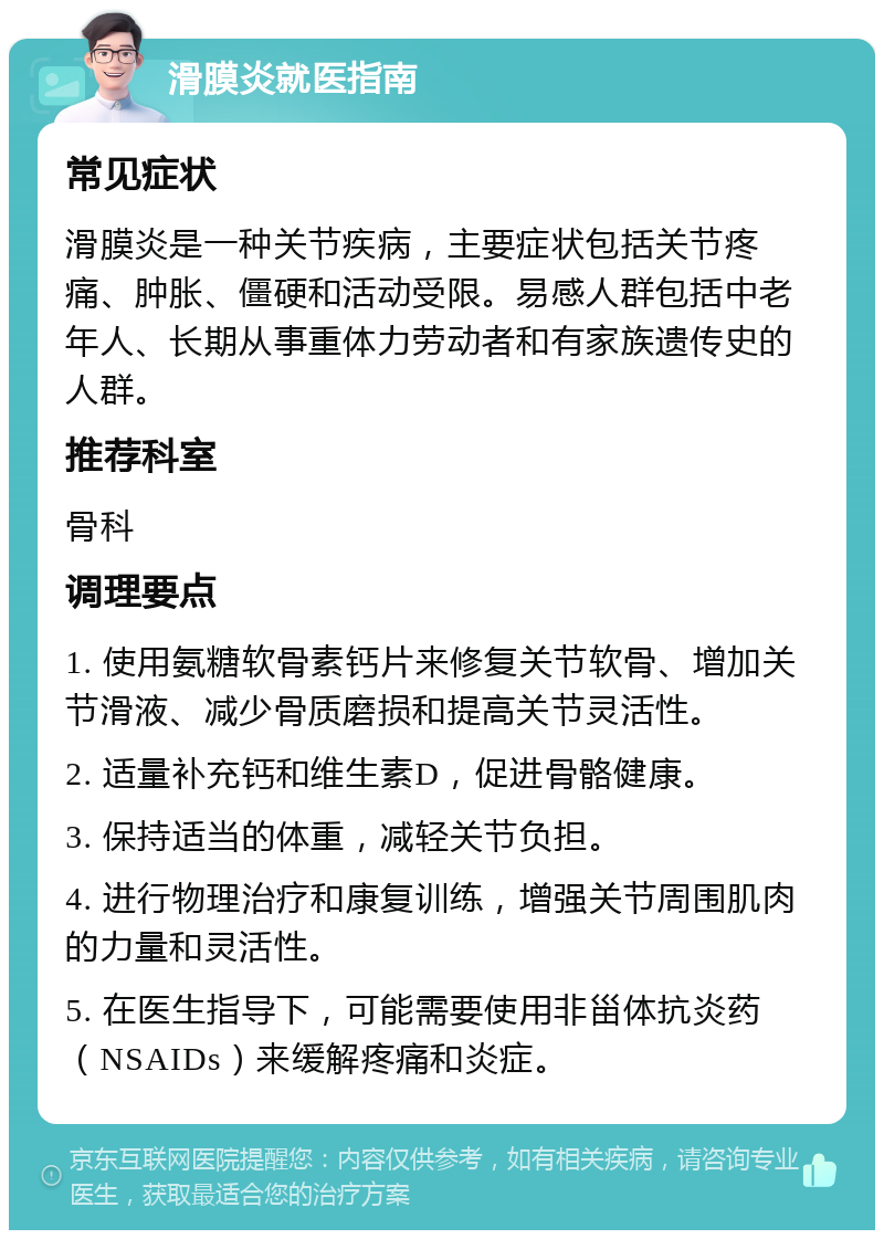 滑膜炎就医指南 常见症状 滑膜炎是一种关节疾病，主要症状包括关节疼痛、肿胀、僵硬和活动受限。易感人群包括中老年人、长期从事重体力劳动者和有家族遗传史的人群。 推荐科室 骨科 调理要点 1. 使用氨糖软骨素钙片来修复关节软骨、增加关节滑液、减少骨质磨损和提高关节灵活性。 2. 适量补充钙和维生素D，促进骨骼健康。 3. 保持适当的体重，减轻关节负担。 4. 进行物理治疗和康复训练，增强关节周围肌肉的力量和灵活性。 5. 在医生指导下，可能需要使用非甾体抗炎药（NSAIDs）来缓解疼痛和炎症。