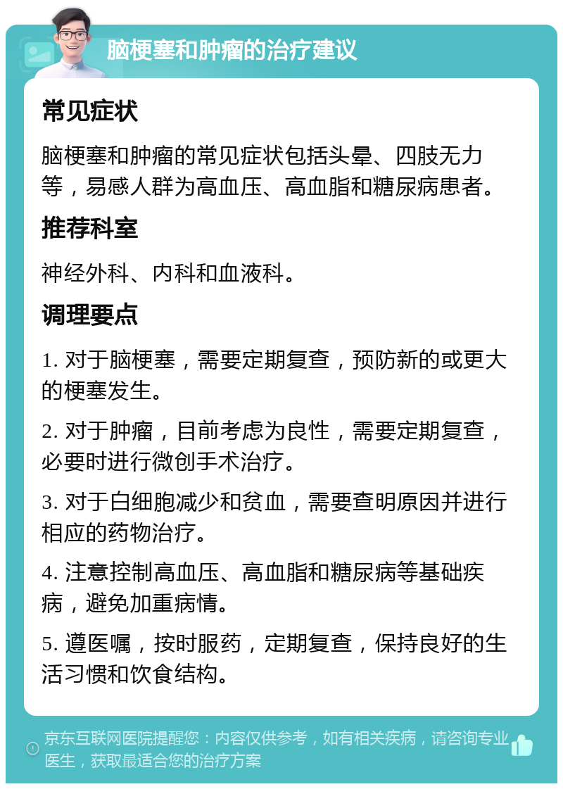 脑梗塞和肿瘤的治疗建议 常见症状 脑梗塞和肿瘤的常见症状包括头晕、四肢无力等，易感人群为高血压、高血脂和糖尿病患者。 推荐科室 神经外科、内科和血液科。 调理要点 1. 对于脑梗塞，需要定期复查，预防新的或更大的梗塞发生。 2. 对于肿瘤，目前考虑为良性，需要定期复查，必要时进行微创手术治疗。 3. 对于白细胞减少和贫血，需要查明原因并进行相应的药物治疗。 4. 注意控制高血压、高血脂和糖尿病等基础疾病，避免加重病情。 5. 遵医嘱，按时服药，定期复查，保持良好的生活习惯和饮食结构。