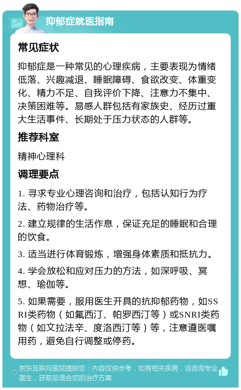 抑郁症就医指南 常见症状 抑郁症是一种常见的心理疾病，主要表现为情绪低落、兴趣减退、睡眠障碍、食欲改变、体重变化、精力不足、自我评价下降、注意力不集中、决策困难等。易感人群包括有家族史、经历过重大生活事件、长期处于压力状态的人群等。 推荐科室 精神心理科 调理要点 1. 寻求专业心理咨询和治疗，包括认知行为疗法、药物治疗等。 2. 建立规律的生活作息，保证充足的睡眠和合理的饮食。 3. 适当进行体育锻炼，增强身体素质和抵抗力。 4. 学会放松和应对压力的方法，如深呼吸、冥想、瑜伽等。 5. 如果需要，服用医生开具的抗抑郁药物，如SSRI类药物（如氟西汀、帕罗西汀等）或SNRI类药物（如文拉法辛、度洛西汀等）等，注意遵医嘱用药，避免自行调整或停药。