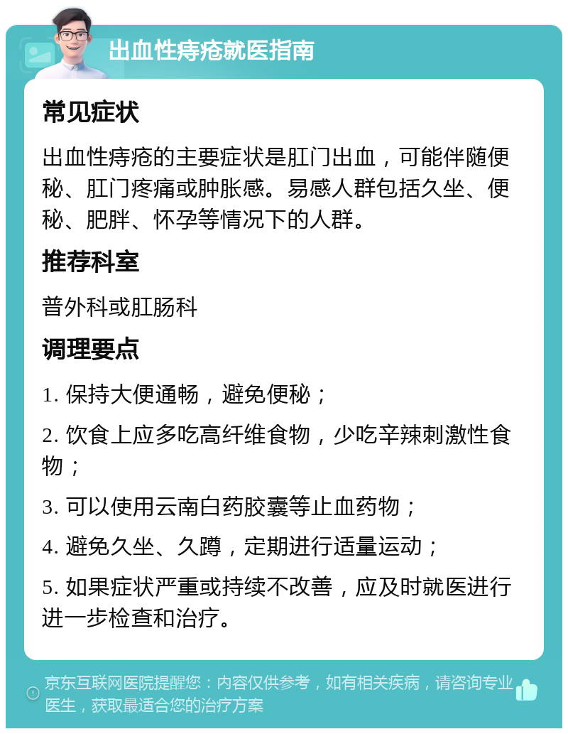 出血性痔疮就医指南 常见症状 出血性痔疮的主要症状是肛门出血，可能伴随便秘、肛门疼痛或肿胀感。易感人群包括久坐、便秘、肥胖、怀孕等情况下的人群。 推荐科室 普外科或肛肠科 调理要点 1. 保持大便通畅，避免便秘； 2. 饮食上应多吃高纤维食物，少吃辛辣刺激性食物； 3. 可以使用云南白药胶囊等止血药物； 4. 避免久坐、久蹲，定期进行适量运动； 5. 如果症状严重或持续不改善，应及时就医进行进一步检查和治疗。