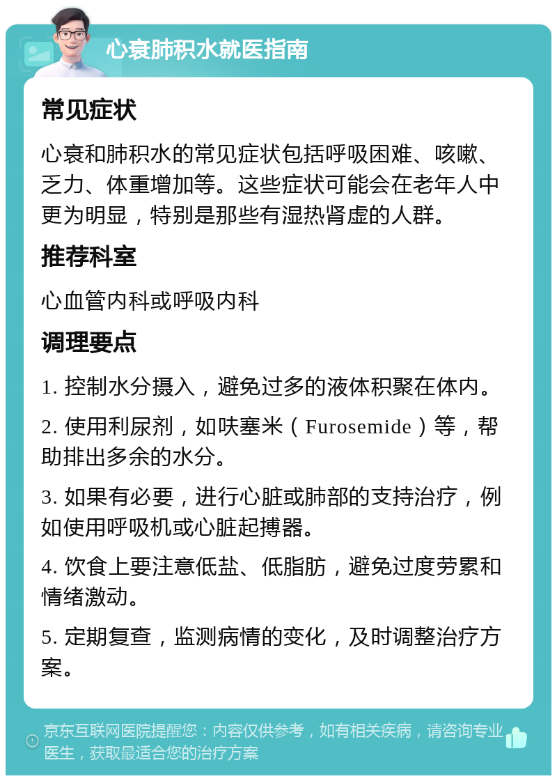 心衰肺积水就医指南 常见症状 心衰和肺积水的常见症状包括呼吸困难、咳嗽、乏力、体重增加等。这些症状可能会在老年人中更为明显，特别是那些有湿热肾虚的人群。 推荐科室 心血管内科或呼吸内科 调理要点 1. 控制水分摄入，避免过多的液体积聚在体内。 2. 使用利尿剂，如呋塞米（Furosemide）等，帮助排出多余的水分。 3. 如果有必要，进行心脏或肺部的支持治疗，例如使用呼吸机或心脏起搏器。 4. 饮食上要注意低盐、低脂肪，避免过度劳累和情绪激动。 5. 定期复查，监测病情的变化，及时调整治疗方案。