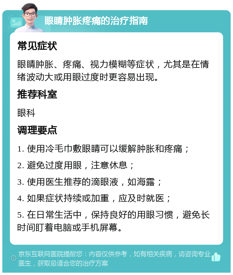 眼睛肿胀疼痛的治疗指南 常见症状 眼睛肿胀、疼痛、视力模糊等症状，尤其是在情绪波动大或用眼过度时更容易出现。 推荐科室 眼科 调理要点 1. 使用冷毛巾敷眼睛可以缓解肿胀和疼痛； 2. 避免过度用眼，注意休息； 3. 使用医生推荐的滴眼液，如海露； 4. 如果症状持续或加重，应及时就医； 5. 在日常生活中，保持良好的用眼习惯，避免长时间盯着电脑或手机屏幕。