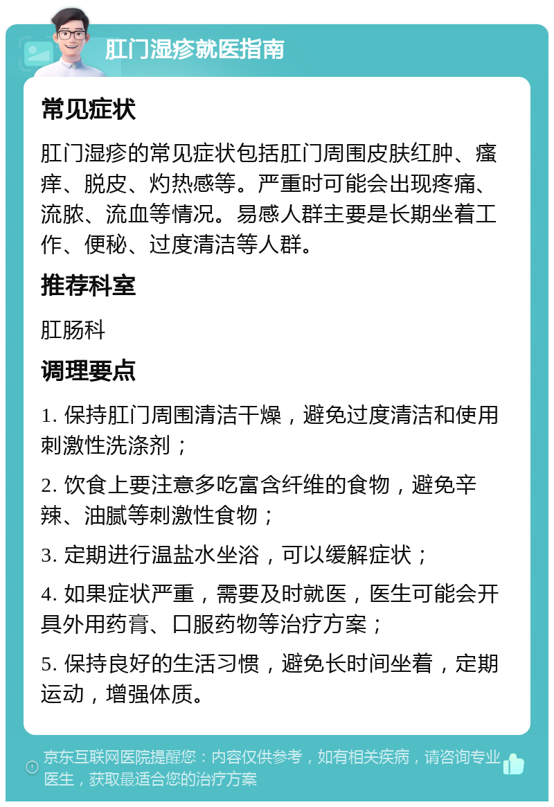 肛门湿疹就医指南 常见症状 肛门湿疹的常见症状包括肛门周围皮肤红肿、瘙痒、脱皮、灼热感等。严重时可能会出现疼痛、流脓、流血等情况。易感人群主要是长期坐着工作、便秘、过度清洁等人群。 推荐科室 肛肠科 调理要点 1. 保持肛门周围清洁干燥，避免过度清洁和使用刺激性洗涤剂； 2. 饮食上要注意多吃富含纤维的食物，避免辛辣、油腻等刺激性食物； 3. 定期进行温盐水坐浴，可以缓解症状； 4. 如果症状严重，需要及时就医，医生可能会开具外用药膏、口服药物等治疗方案； 5. 保持良好的生活习惯，避免长时间坐着，定期运动，增强体质。