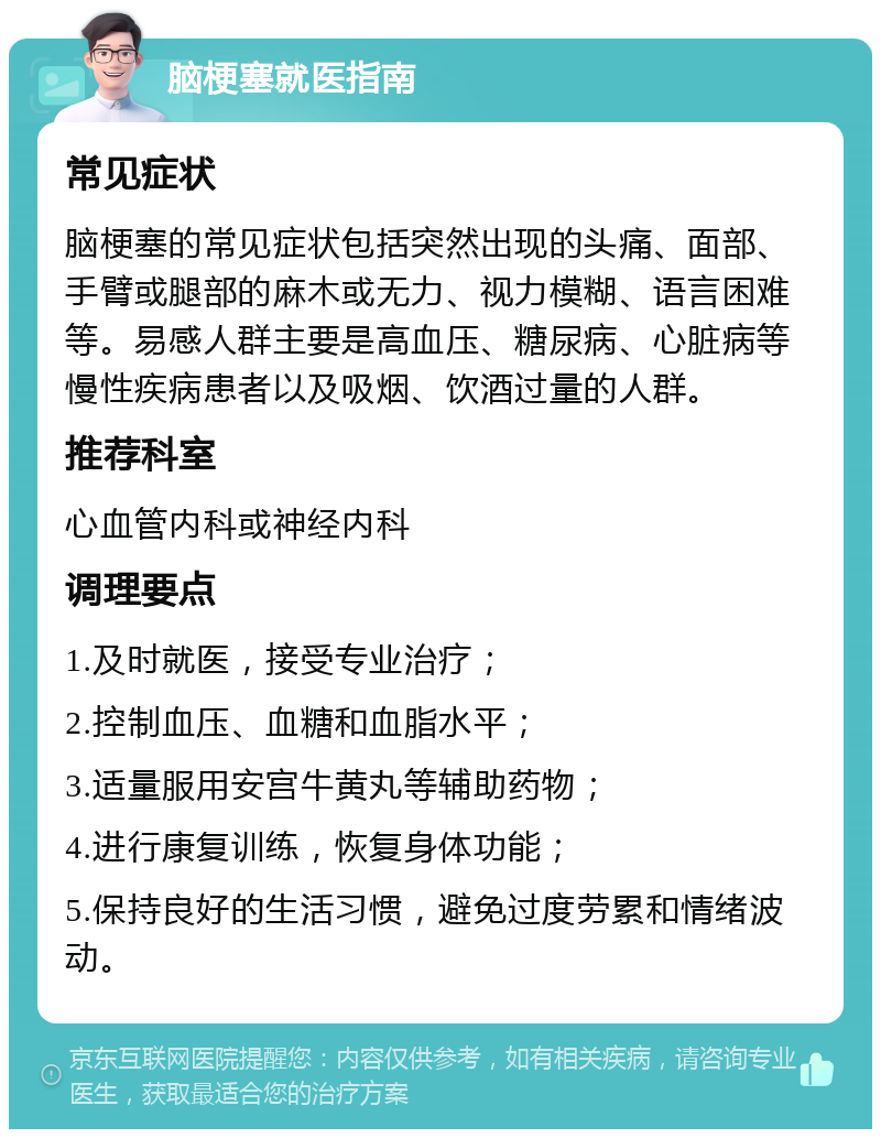 脑梗塞就医指南 常见症状 脑梗塞的常见症状包括突然出现的头痛、面部、手臂或腿部的麻木或无力、视力模糊、语言困难等。易感人群主要是高血压、糖尿病、心脏病等慢性疾病患者以及吸烟、饮酒过量的人群。 推荐科室 心血管内科或神经内科 调理要点 1.及时就医，接受专业治疗； 2.控制血压、血糖和血脂水平； 3.适量服用安宫牛黄丸等辅助药物； 4.进行康复训练，恢复身体功能； 5.保持良好的生活习惯，避免过度劳累和情绪波动。