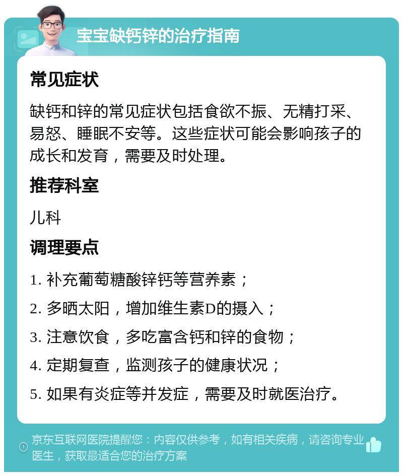 宝宝缺钙锌的治疗指南 常见症状 缺钙和锌的常见症状包括食欲不振、无精打采、易怒、睡眠不安等。这些症状可能会影响孩子的成长和发育，需要及时处理。 推荐科室 儿科 调理要点 1. 补充葡萄糖酸锌钙等营养素； 2. 多晒太阳，增加维生素D的摄入； 3. 注意饮食，多吃富含钙和锌的食物； 4. 定期复查，监测孩子的健康状况； 5. 如果有炎症等并发症，需要及时就医治疗。