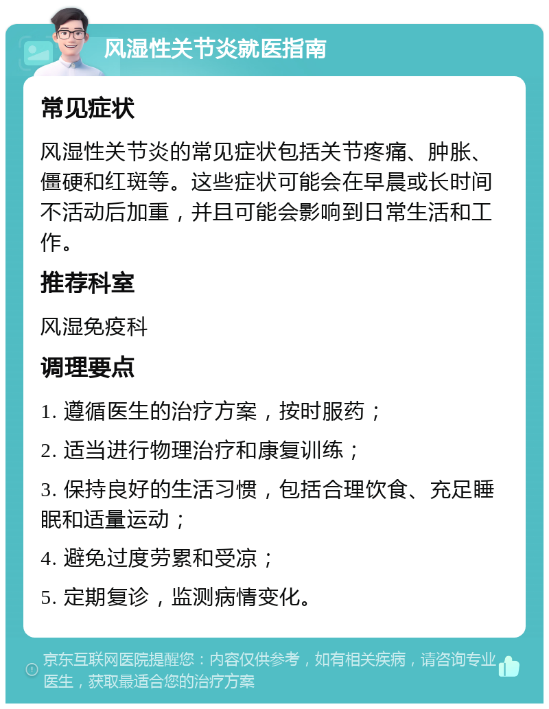 风湿性关节炎就医指南 常见症状 风湿性关节炎的常见症状包括关节疼痛、肿胀、僵硬和红斑等。这些症状可能会在早晨或长时间不活动后加重，并且可能会影响到日常生活和工作。 推荐科室 风湿免疫科 调理要点 1. 遵循医生的治疗方案，按时服药； 2. 适当进行物理治疗和康复训练； 3. 保持良好的生活习惯，包括合理饮食、充足睡眠和适量运动； 4. 避免过度劳累和受凉； 5. 定期复诊，监测病情变化。