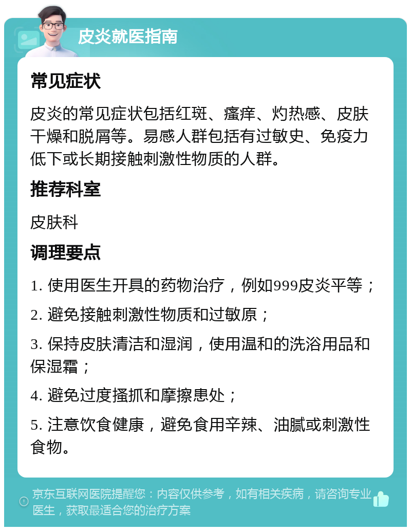 皮炎就医指南 常见症状 皮炎的常见症状包括红斑、瘙痒、灼热感、皮肤干燥和脱屑等。易感人群包括有过敏史、免疫力低下或长期接触刺激性物质的人群。 推荐科室 皮肤科 调理要点 1. 使用医生开具的药物治疗，例如999皮炎平等； 2. 避免接触刺激性物质和过敏原； 3. 保持皮肤清洁和湿润，使用温和的洗浴用品和保湿霜； 4. 避免过度搔抓和摩擦患处； 5. 注意饮食健康，避免食用辛辣、油腻或刺激性食物。