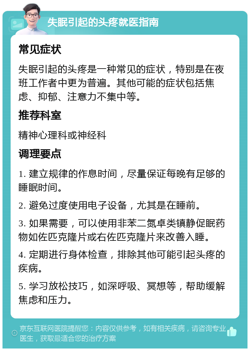 失眠引起的头疼就医指南 常见症状 失眠引起的头疼是一种常见的症状，特别是在夜班工作者中更为普遍。其他可能的症状包括焦虑、抑郁、注意力不集中等。 推荐科室 精神心理科或神经科 调理要点 1. 建立规律的作息时间，尽量保证每晚有足够的睡眠时间。 2. 避免过度使用电子设备，尤其是在睡前。 3. 如果需要，可以使用非苯二氮卓类镇静促眠药物如佐匹克隆片或右佐匹克隆片来改善入睡。 4. 定期进行身体检查，排除其他可能引起头疼的疾病。 5. 学习放松技巧，如深呼吸、冥想等，帮助缓解焦虑和压力。