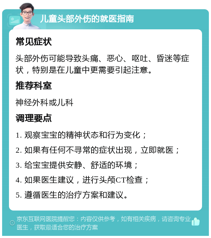 儿童头部外伤的就医指南 常见症状 头部外伤可能导致头痛、恶心、呕吐、昏迷等症状，特别是在儿童中更需要引起注意。 推荐科室 神经外科或儿科 调理要点 1. 观察宝宝的精神状态和行为变化； 2. 如果有任何不寻常的症状出现，立即就医； 3. 给宝宝提供安静、舒适的环境； 4. 如果医生建议，进行头颅CT检查； 5. 遵循医生的治疗方案和建议。