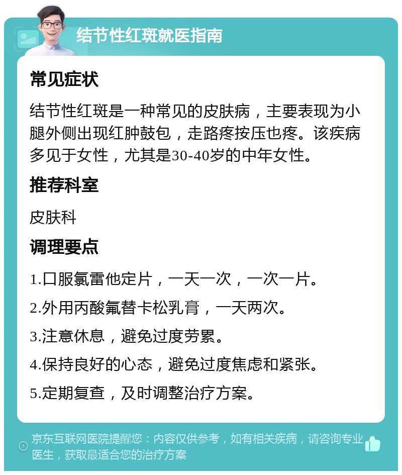 结节性红斑就医指南 常见症状 结节性红斑是一种常见的皮肤病，主要表现为小腿外侧出现红肿鼓包，走路疼按压也疼。该疾病多见于女性，尤其是30-40岁的中年女性。 推荐科室 皮肤科 调理要点 1.口服氯雷他定片，一天一次，一次一片。 2.外用丙酸氟替卡松乳膏，一天两次。 3.注意休息，避免过度劳累。 4.保持良好的心态，避免过度焦虑和紧张。 5.定期复查，及时调整治疗方案。