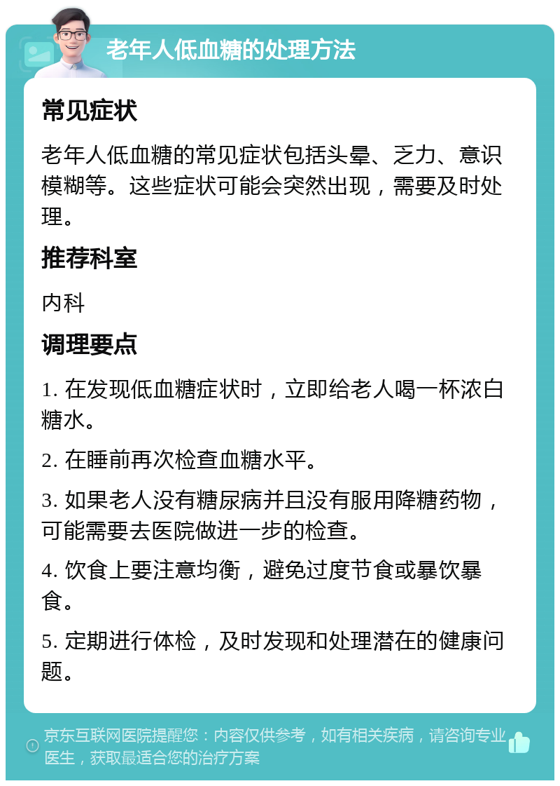 老年人低血糖的处理方法 常见症状 老年人低血糖的常见症状包括头晕、乏力、意识模糊等。这些症状可能会突然出现，需要及时处理。 推荐科室 内科 调理要点 1. 在发现低血糖症状时，立即给老人喝一杯浓白糖水。 2. 在睡前再次检查血糖水平。 3. 如果老人没有糖尿病并且没有服用降糖药物，可能需要去医院做进一步的检查。 4. 饮食上要注意均衡，避免过度节食或暴饮暴食。 5. 定期进行体检，及时发现和处理潜在的健康问题。