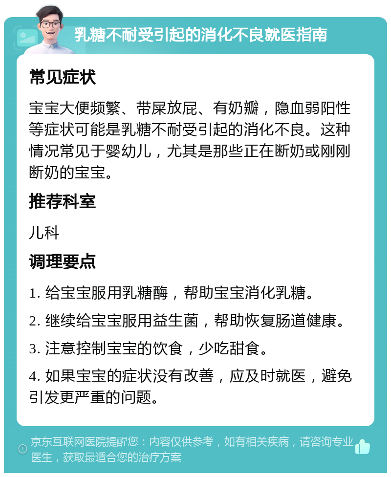 乳糖不耐受引起的消化不良就医指南 常见症状 宝宝大便频繁、带屎放屁、有奶瓣，隐血弱阳性等症状可能是乳糖不耐受引起的消化不良。这种情况常见于婴幼儿，尤其是那些正在断奶或刚刚断奶的宝宝。 推荐科室 儿科 调理要点 1. 给宝宝服用乳糖酶，帮助宝宝消化乳糖。 2. 继续给宝宝服用益生菌，帮助恢复肠道健康。 3. 注意控制宝宝的饮食，少吃甜食。 4. 如果宝宝的症状没有改善，应及时就医，避免引发更严重的问题。