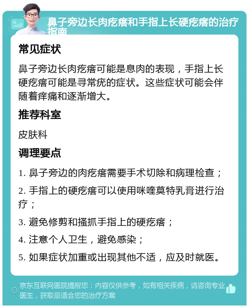 鼻子旁边长肉疙瘩和手指上长硬疙瘩的治疗指南 常见症状 鼻子旁边长肉疙瘩可能是息肉的表现，手指上长硬疙瘩可能是寻常疣的症状。这些症状可能会伴随着痒痛和逐渐增大。 推荐科室 皮肤科 调理要点 1. 鼻子旁边的肉疙瘩需要手术切除和病理检查； 2. 手指上的硬疙瘩可以使用咪喹莫特乳膏进行治疗； 3. 避免修剪和搔抓手指上的硬疙瘩； 4. 注意个人卫生，避免感染； 5. 如果症状加重或出现其他不适，应及时就医。