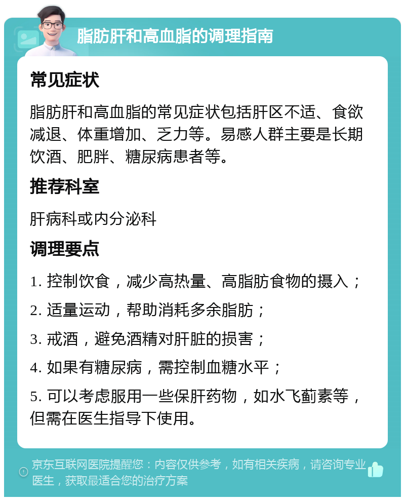 脂肪肝和高血脂的调理指南 常见症状 脂肪肝和高血脂的常见症状包括肝区不适、食欲减退、体重增加、乏力等。易感人群主要是长期饮酒、肥胖、糖尿病患者等。 推荐科室 肝病科或内分泌科 调理要点 1. 控制饮食，减少高热量、高脂肪食物的摄入； 2. 适量运动，帮助消耗多余脂肪； 3. 戒酒，避免酒精对肝脏的损害； 4. 如果有糖尿病，需控制血糖水平； 5. 可以考虑服用一些保肝药物，如水飞蓟素等，但需在医生指导下使用。