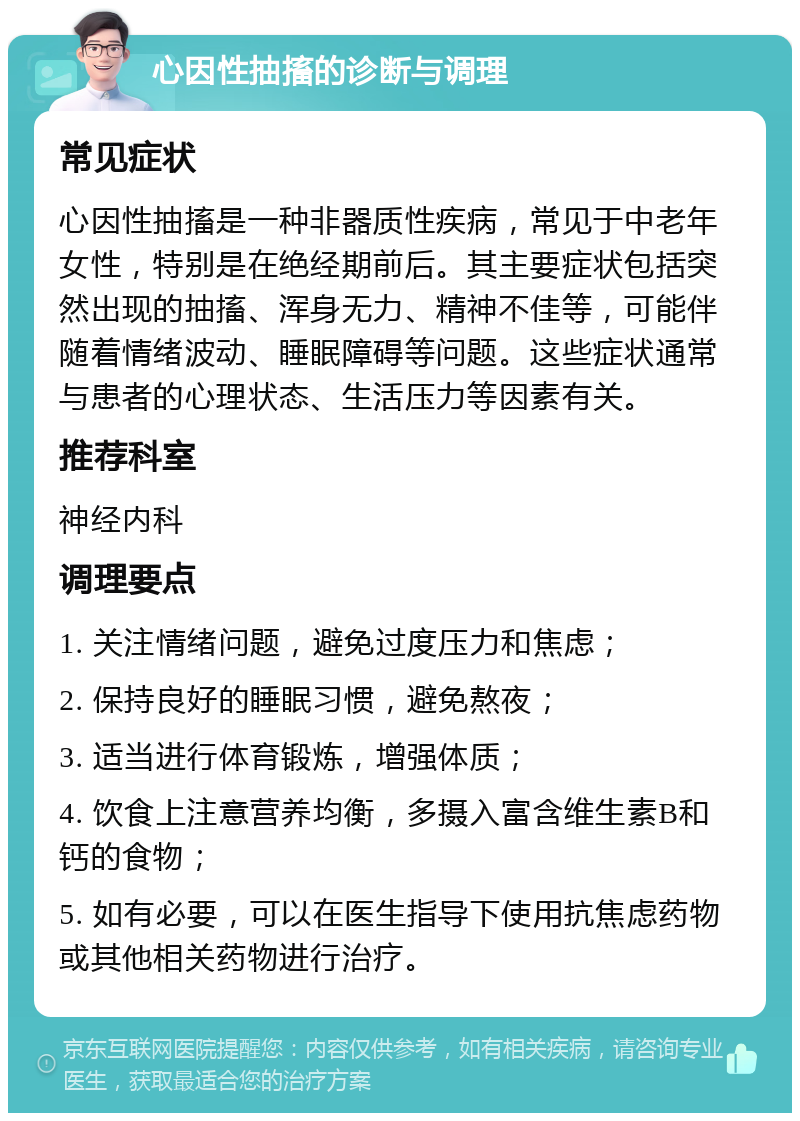 心因性抽搐的诊断与调理 常见症状 心因性抽搐是一种非器质性疾病，常见于中老年女性，特别是在绝经期前后。其主要症状包括突然出现的抽搐、浑身无力、精神不佳等，可能伴随着情绪波动、睡眠障碍等问题。这些症状通常与患者的心理状态、生活压力等因素有关。 推荐科室 神经内科 调理要点 1. 关注情绪问题，避免过度压力和焦虑； 2. 保持良好的睡眠习惯，避免熬夜； 3. 适当进行体育锻炼，增强体质； 4. 饮食上注意营养均衡，多摄入富含维生素B和钙的食物； 5. 如有必要，可以在医生指导下使用抗焦虑药物或其他相关药物进行治疗。