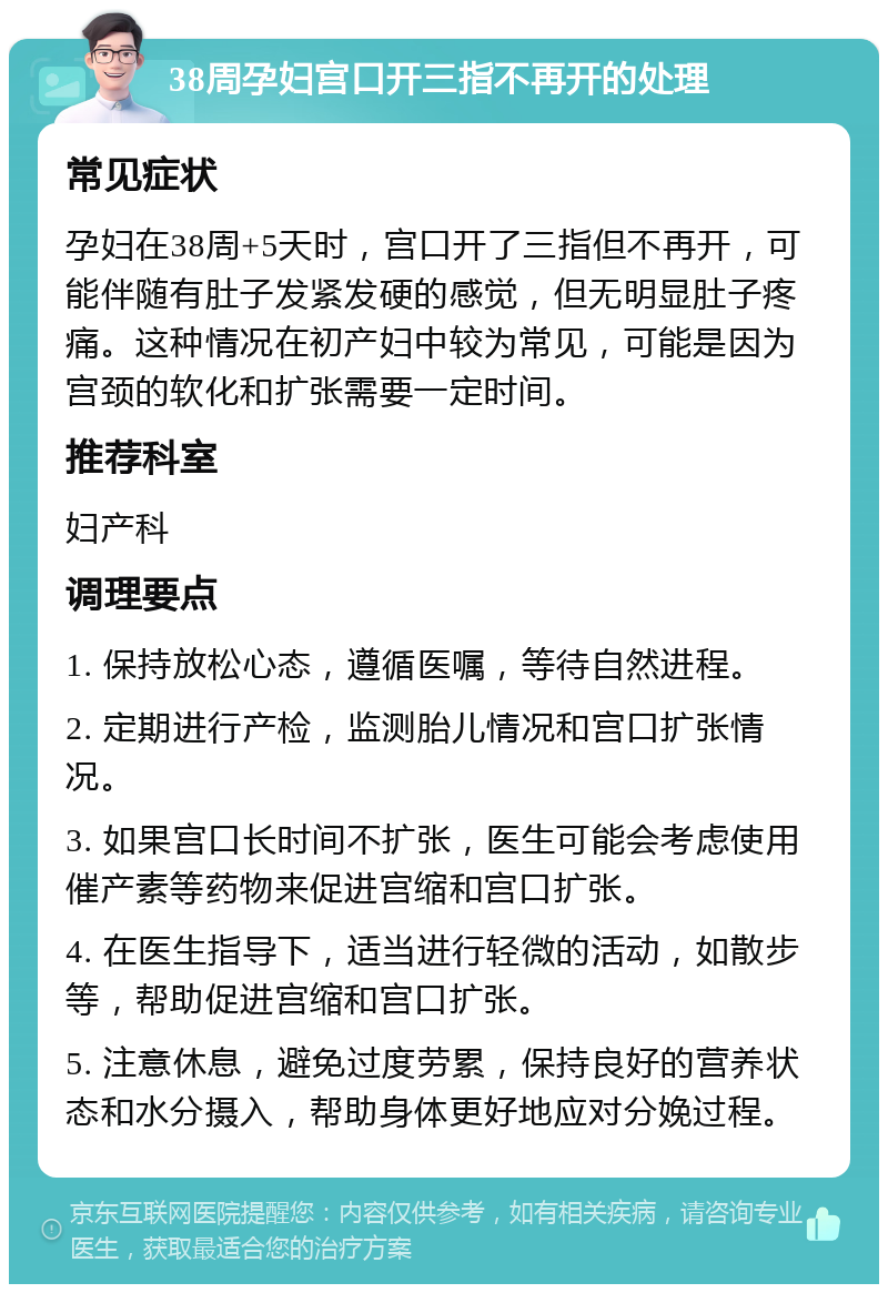 38周孕妇宫口开三指不再开的处理 常见症状 孕妇在38周+5天时，宫口开了三指但不再开，可能伴随有肚子发紧发硬的感觉，但无明显肚子疼痛。这种情况在初产妇中较为常见，可能是因为宫颈的软化和扩张需要一定时间。 推荐科室 妇产科 调理要点 1. 保持放松心态，遵循医嘱，等待自然进程。 2. 定期进行产检，监测胎儿情况和宫口扩张情况。 3. 如果宫口长时间不扩张，医生可能会考虑使用催产素等药物来促进宫缩和宫口扩张。 4. 在医生指导下，适当进行轻微的活动，如散步等，帮助促进宫缩和宫口扩张。 5. 注意休息，避免过度劳累，保持良好的营养状态和水分摄入，帮助身体更好地应对分娩过程。