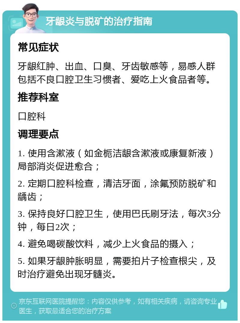 牙龈炎与脱矿的治疗指南 常见症状 牙龈红肿、出血、口臭、牙齿敏感等，易感人群包括不良口腔卫生习惯者、爱吃上火食品者等。 推荐科室 口腔科 调理要点 1. 使用含漱液（如金栀洁龈含漱液或康复新液）局部消炎促进愈合； 2. 定期口腔科检查，清洁牙面，涂氟预防脱矿和龋齿； 3. 保持良好口腔卫生，使用巴氏刷牙法，每次3分钟，每日2次； 4. 避免喝碳酸饮料，减少上火食品的摄入； 5. 如果牙龈肿胀明显，需要拍片子检查根尖，及时治疗避免出现牙髓炎。