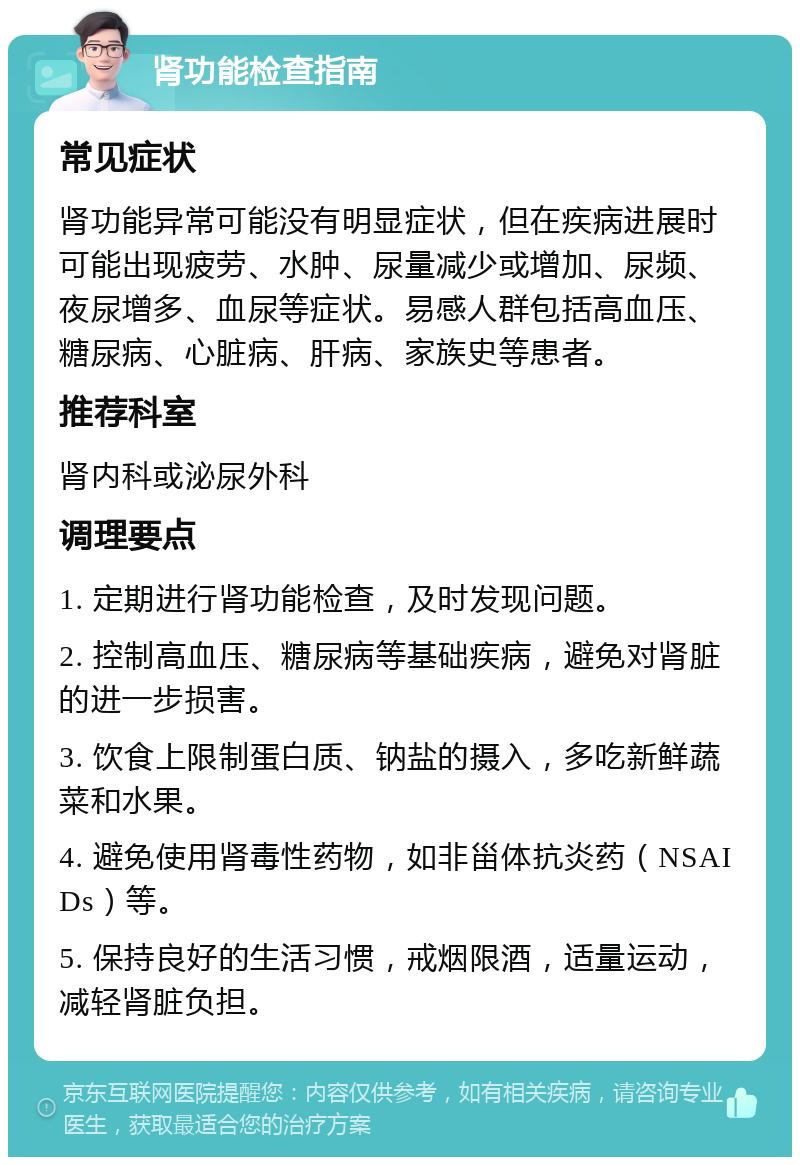 肾功能检查指南 常见症状 肾功能异常可能没有明显症状，但在疾病进展时可能出现疲劳、水肿、尿量减少或增加、尿频、夜尿增多、血尿等症状。易感人群包括高血压、糖尿病、心脏病、肝病、家族史等患者。 推荐科室 肾内科或泌尿外科 调理要点 1. 定期进行肾功能检查，及时发现问题。 2. 控制高血压、糖尿病等基础疾病，避免对肾脏的进一步损害。 3. 饮食上限制蛋白质、钠盐的摄入，多吃新鲜蔬菜和水果。 4. 避免使用肾毒性药物，如非甾体抗炎药（NSAIDs）等。 5. 保持良好的生活习惯，戒烟限酒，适量运动，减轻肾脏负担。